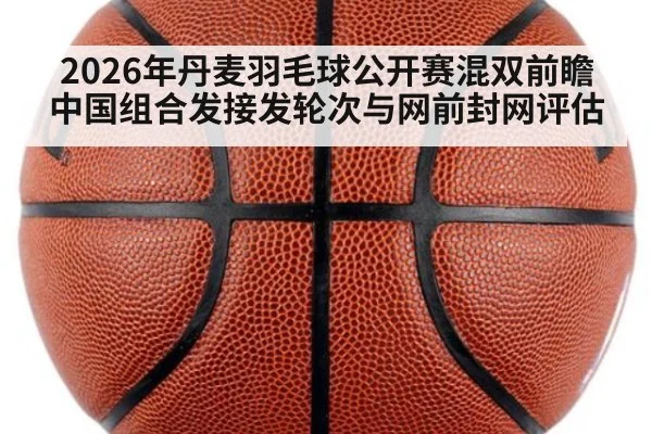 2026年丹麦羽毛球公开赛混双前瞻 中国组合发接发轮次与网前封网评估
